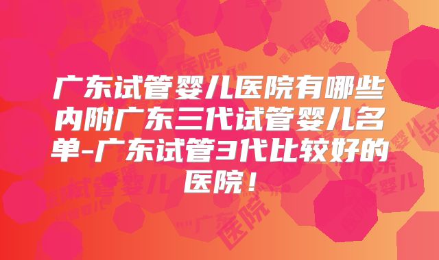 广东试管婴儿医院有哪些内附广东三代试管婴儿名单-广东试管3代比较好的医院！