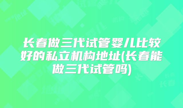 长春做三代试管婴儿比较好的私立机构地址(长春能做三代试管吗)