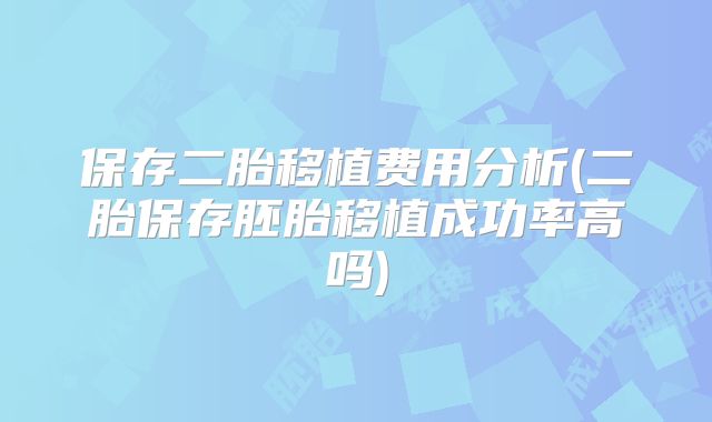保存二胎移植费用分析(二胎保存胚胎移植成功率高吗)