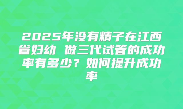 2025年没有精子在江西省妇幼 做三代试管的成功率有多少?如何提升成功率