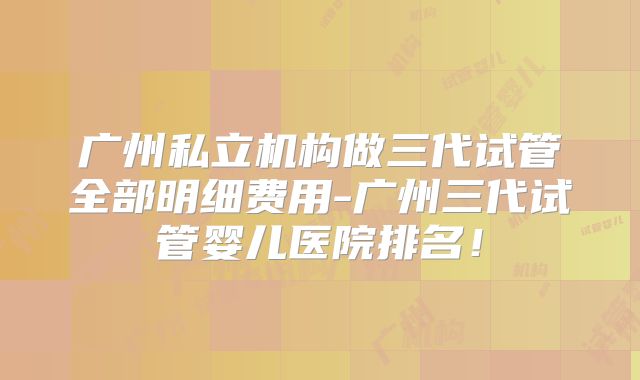 广州私立机构做三代试管全部明细费用-广州三代试管婴儿医院排名!