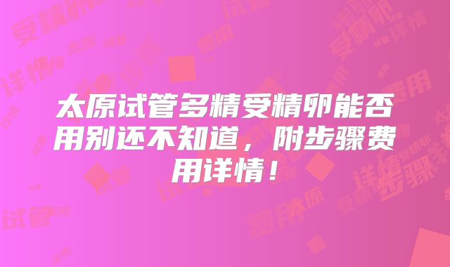 太原试管多精受精卵能否用别还不知道，附步骤费用详情！