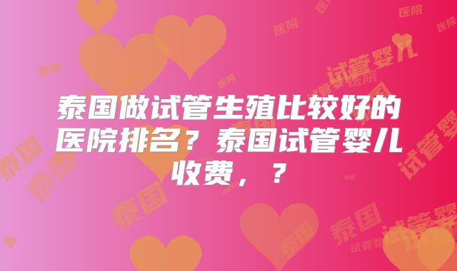 泰国做试管生殖比较好的医院排名？泰国试管婴儿收费，？