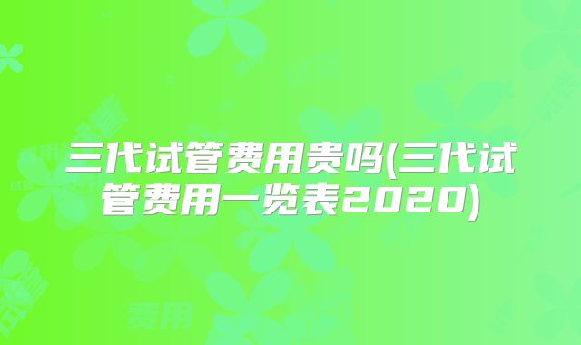 三代试管费用贵吗(三代试管费用一览表2020)