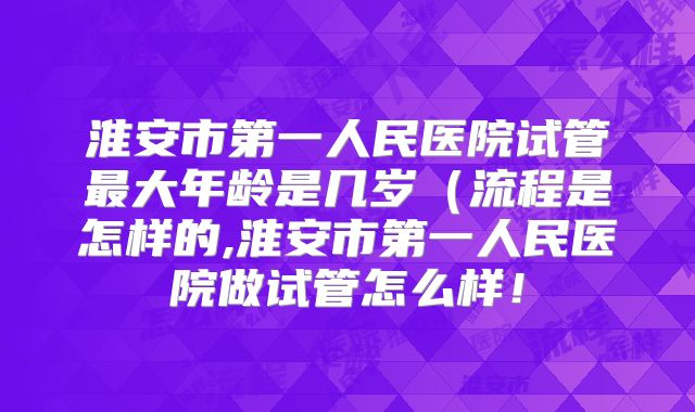 淮安市第一人民医院试管最大年龄是几岁(流程是怎样的,淮安市第一人民医院做试管怎么样!
