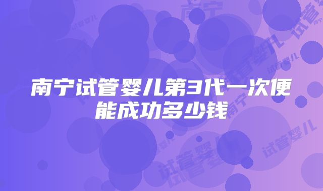 南宁试管婴儿第3代一次便能成功多少钱