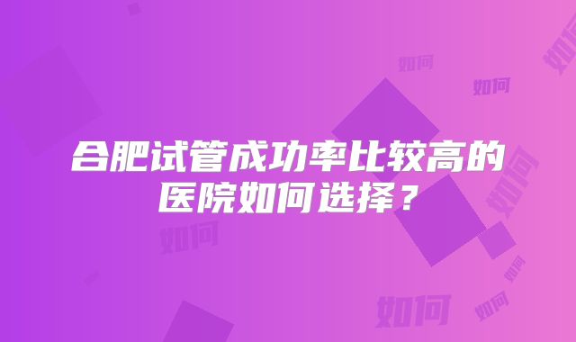 合肥试管成功率比较高的医院如何选择？