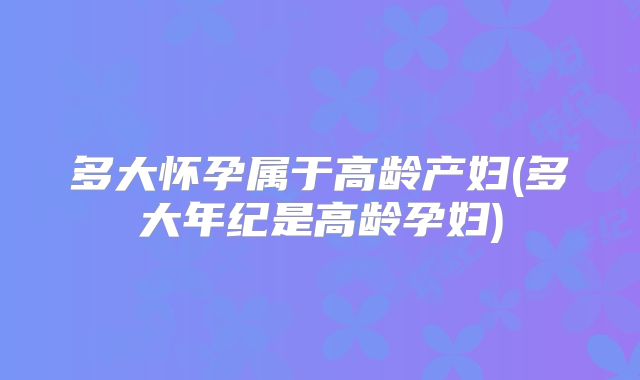 多大怀孕属于高龄产妇(多大年纪是高龄孕妇)
