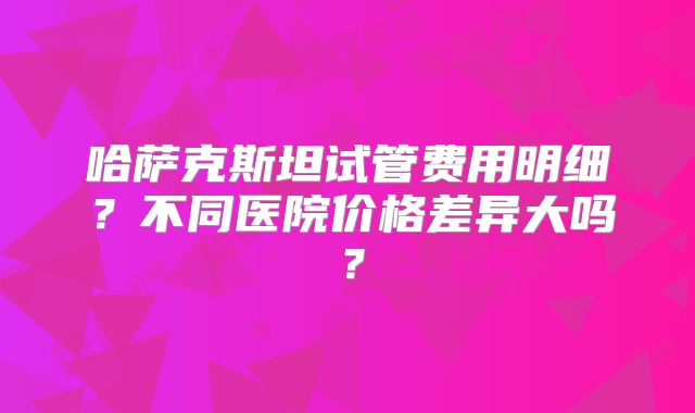 哈萨克斯坦试管费用明细？不同医院价格差异大吗？