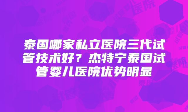 泰国哪家私立医院三代试管技术好？杰特宁泰国试管婴儿医院优势明显