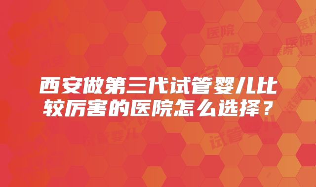 西安做第三代试管婴儿比较厉害的医院怎么选择?