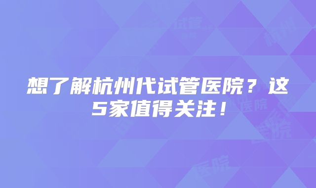 想了解杭州代试管医院?这5家值得关注!
