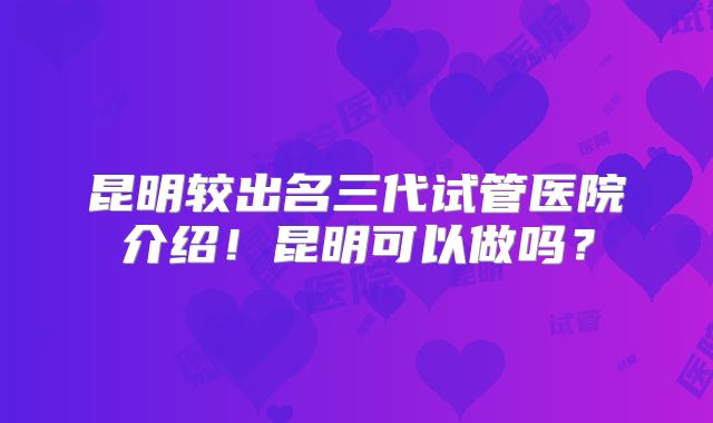 昆明较出名三代试管医院介绍！昆明可以做吗？