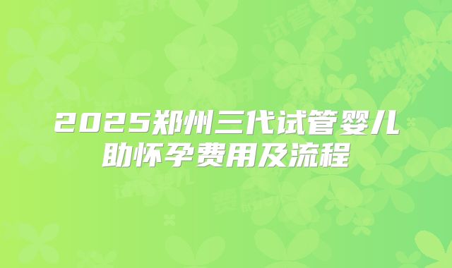 2025郑州三代试管婴儿助怀孕费用及流程