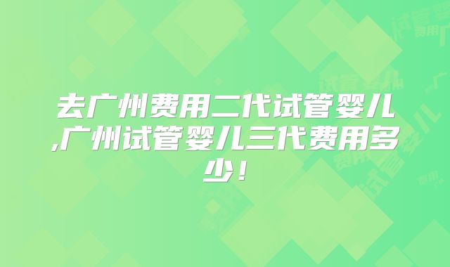 去广州费用二代试管婴儿,广州试管婴儿三代费用多少！