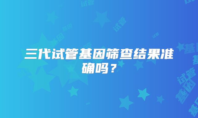 三代试管基因筛查结果准确吗？