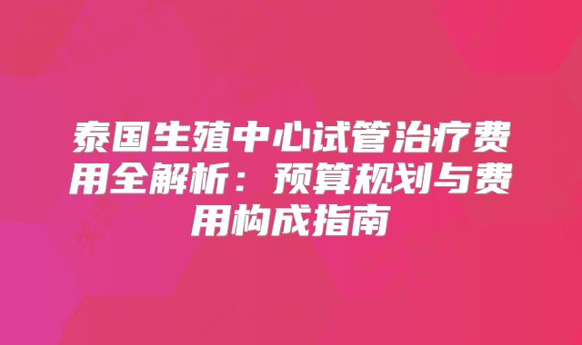 泰国生殖中心试管治疗费用全解析：预算规划与费用构成指南