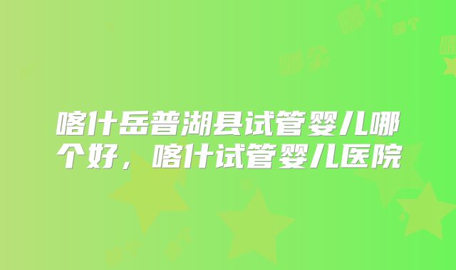 喀什岳普湖县试管婴儿哪个好,喀什试管婴儿医院
