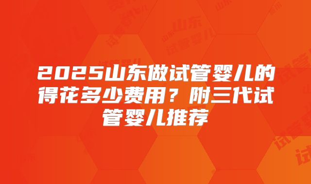 2025山东做试管婴儿的得花多少费用？附三代试管婴儿推荐