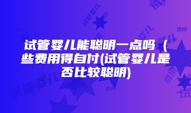 试管婴儿能聪明一点吗（些费用得自付(试管婴儿是否比较聪明)