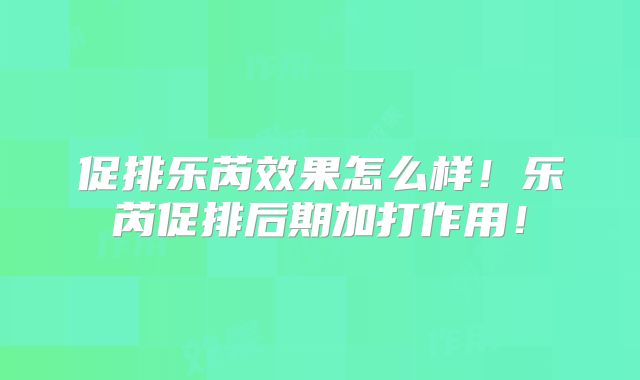 促排乐芮效果怎么样!乐芮促排后期加打作用!