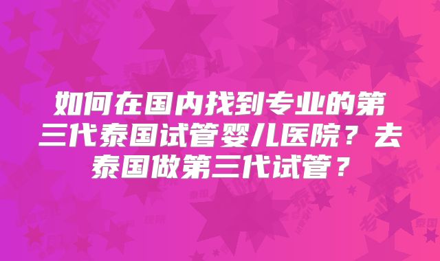 如何在国内找到专业的第三代泰国试管婴儿医院？去泰国做第三代试管？