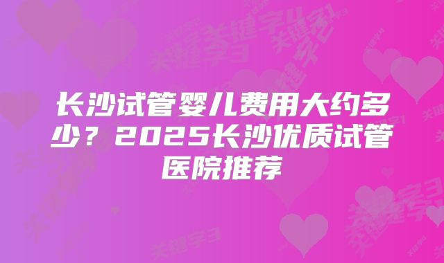 长沙试管婴儿费用大约多少?2025长沙优质试管医院推荐