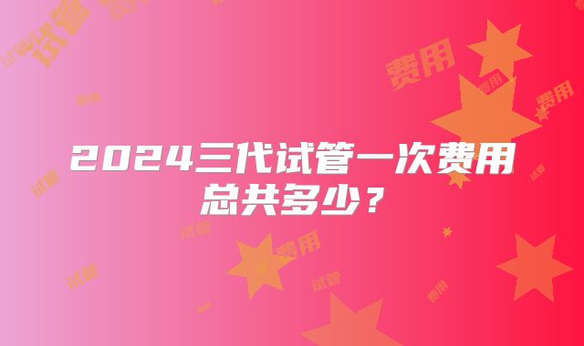 2024三代试管一次费用总共多少？