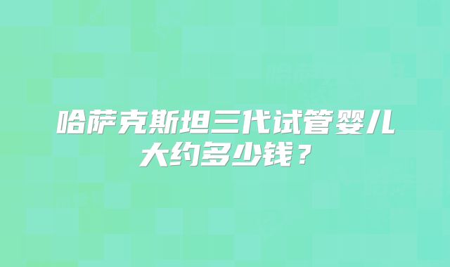 哈萨克斯坦三代试管婴儿大约多少钱?