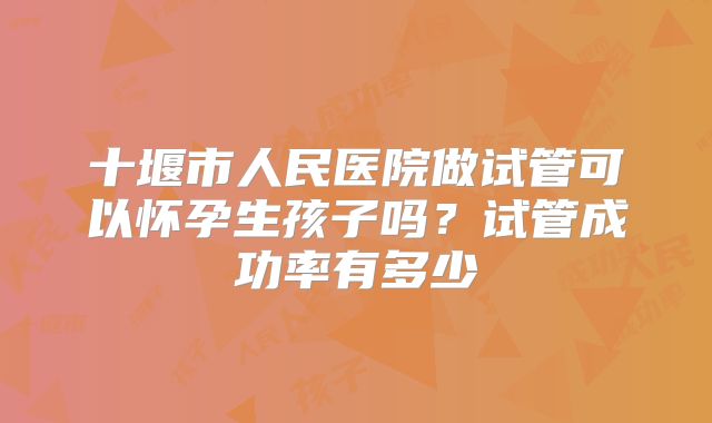 十堰市人民医院做试管可以怀孕生孩子吗？试管成功率有多少