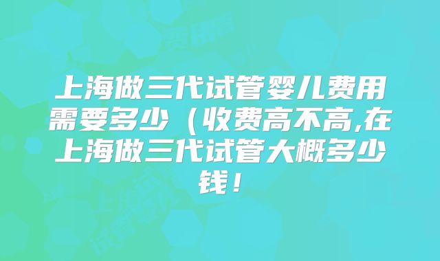 上海做三代试管婴儿费用需要多少（收费高不高,在上海做三代试管大概多少钱！