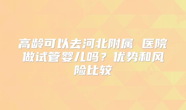 高龄可以去河北附属 医院做试管婴儿吗？优势和风险比较