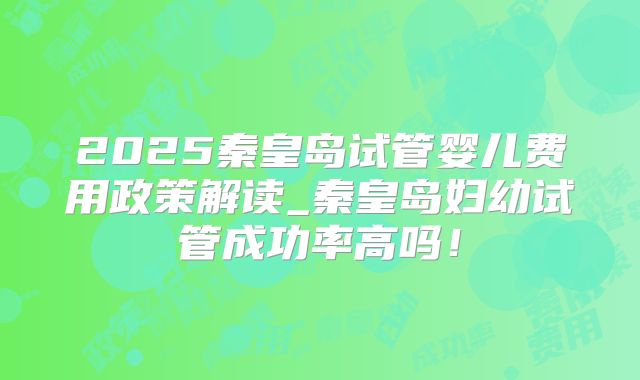 2025秦皇岛试管婴儿费用政策解读_秦皇岛妇幼试管成功率高吗！