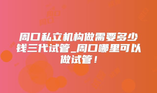 周口私立机构做需要多少钱三代试管_周口哪里可以做试管！