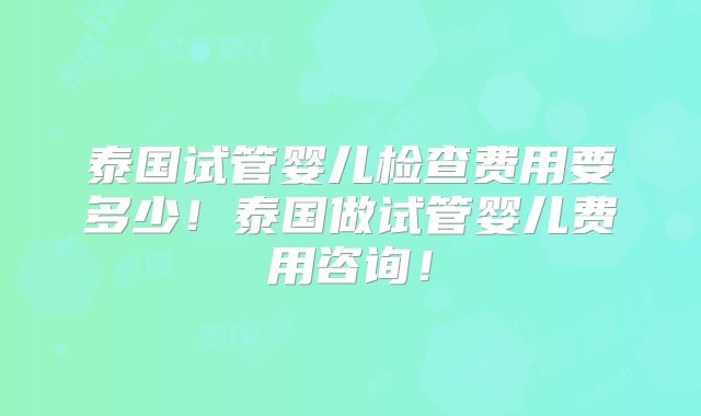 泰国试管婴儿检查费用要多少！泰国做试管婴儿费用咨询！