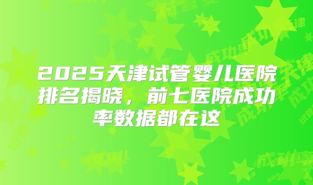 2025天津试管婴儿医院排名揭晓,前七医院成功率数据都在这