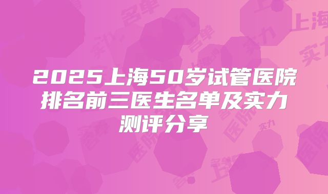 2025上海50岁试管医院排名前三医生名单及实力测评分享