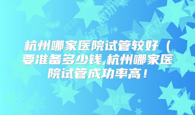杭州哪家医院试管较好（要准备多少钱,杭州哪家医院试管成功率高！