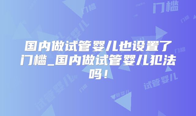 国内做试管婴儿也设置了门槛_国内做试管婴儿犯法吗!