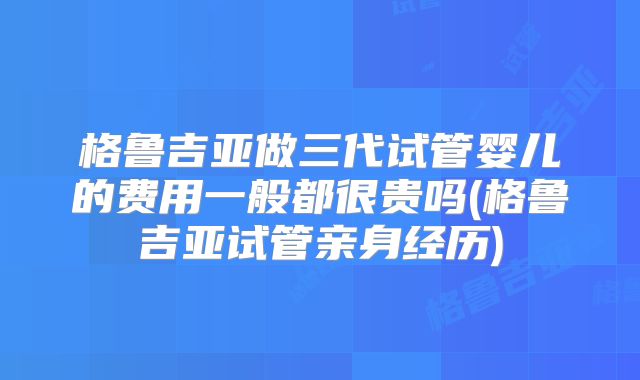 格鲁吉亚做三代试管婴儿的费用一般都很贵吗(格鲁吉亚试管亲身经历)