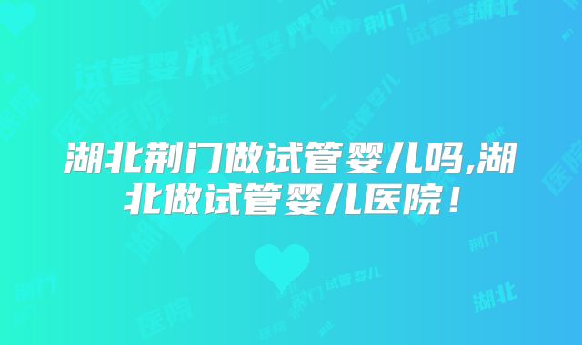 湖北荆门做试管婴儿吗,湖北做试管婴儿医院!
