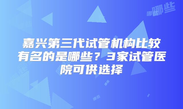 嘉兴第三代试管机构比较有名的是哪些？3家试管医院可供选择