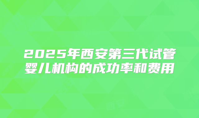 2025年西安第三代试管婴儿机构的成功率和费用