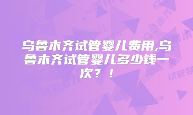 乌鲁木齐试管婴儿费用,乌鲁木齐试管婴儿多少钱一次？！