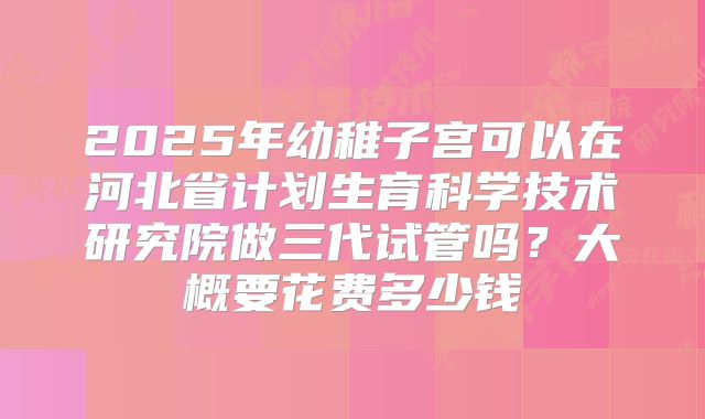 2025年幼稚子宫可以在河北省计划生育科学技术研究院做三代试管吗?大概要花费多少钱