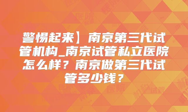 警惕起来】南京第三代试管机构_南京试管私立医院怎么样?南京做第三代试管多少钱?