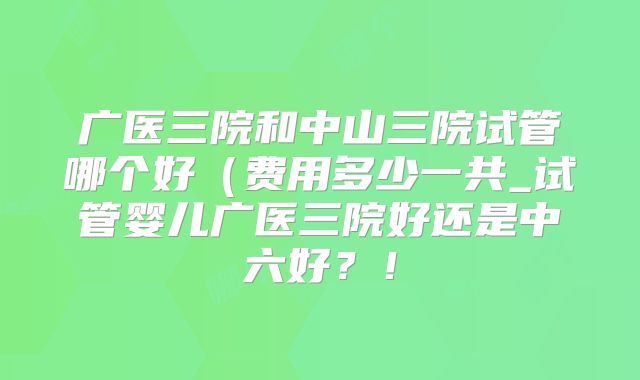 广医三院和中山三院试管哪个好（费用多少一共_试管婴儿广医三院好还是中六好？！