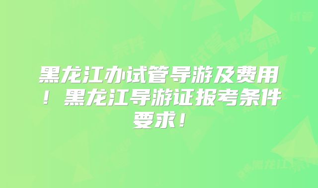 黑龙江办试管导游及费用!黑龙江导游证报考条件要求!