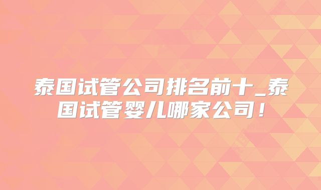 泰国试管公司排名前十_泰国试管婴儿哪家公司！