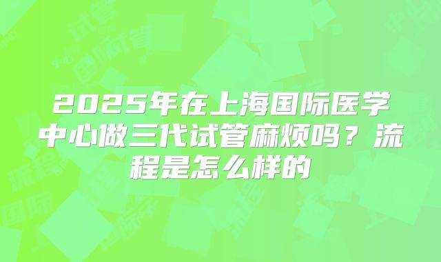2025年在上海国际医学中心做三代试管麻烦吗？流程是怎么样的
